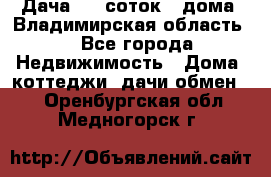 Дача 8,5 соток.2 дома. Владимирская область. - Все города Недвижимость » Дома, коттеджи, дачи обмен   . Оренбургская обл.,Медногорск г.